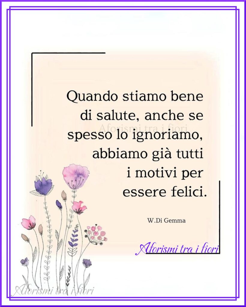 “Quando stiamo bene di salute, anche se spesso lo ignoriamo, abbiamo già tutti i motivi per essere felici.” -W. Di Gemma